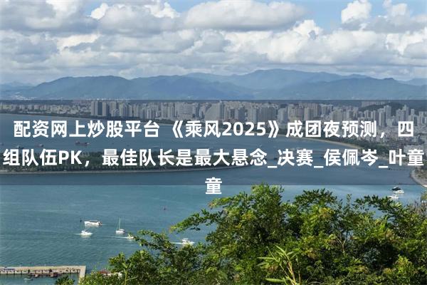 配资网上炒股平台 《乘风2025》成团夜预测，四组队伍PK，最佳队长是最大悬念_决赛_侯佩岑_叶童