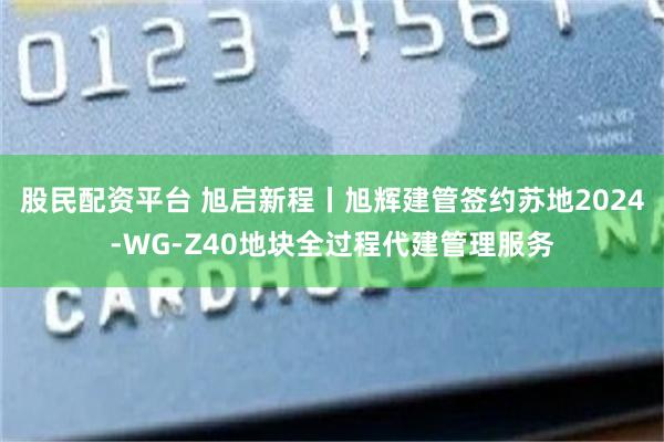 股民配资平台 旭启新程丨旭辉建管签约苏地2024-WG-Z40地块全过程代建管理服务