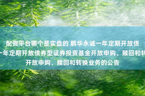 配资平台哪个是实盘的 鹏华永诚一年定期开放债券: 鹏华永诚一年定期开放债券型证券投资基金开放申购、赎回和转换业务的公告