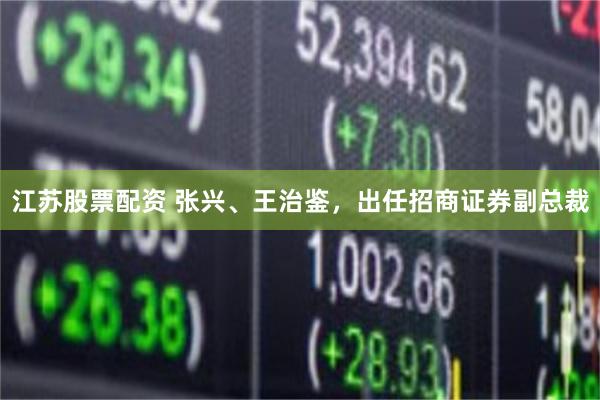 江苏股票配资 张兴、王治鉴，出任招商证券副总裁