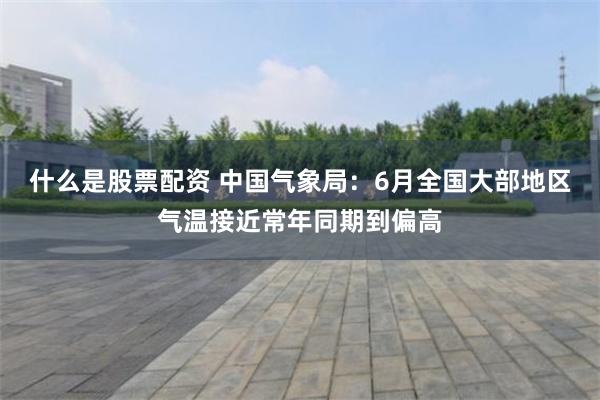 什么是股票配资 中国气象局：6月全国大部地区气温接近常年同期到偏高