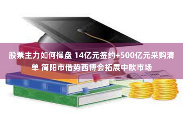 股票主力如何操盘 14亿元签约+500亿元采购清单 简阳市借势西博会拓展中欧市场