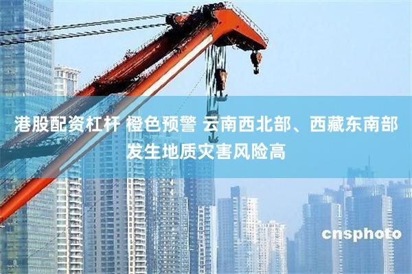 港股配资杠杆 橙色预警 云南西北部、西藏东南部发生地质灾害风险高