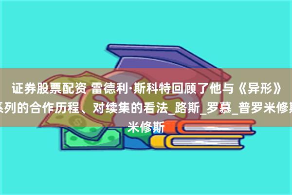 证券股票配资 雷德利·斯科特回顾了他与《异形》系列的合作历程、对续集的看法_路斯_罗慕_普罗米修斯