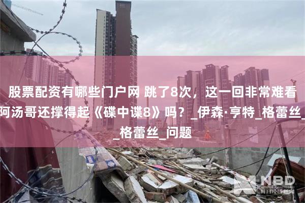 股票配资有哪些门户网 跳了8次，这一回非常难看懂？阿汤哥还撑得起《碟中谍8》吗？_伊森·亨特_格蕾丝_问题
