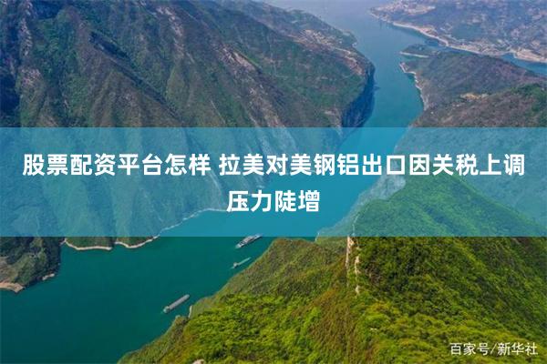 股票配资平台怎样 拉美对美钢铝出口因关税上调压力陡增