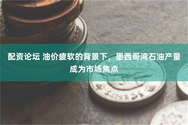 配资论坛 油价疲软的背景下，墨西哥湾石油产量成为市场焦点