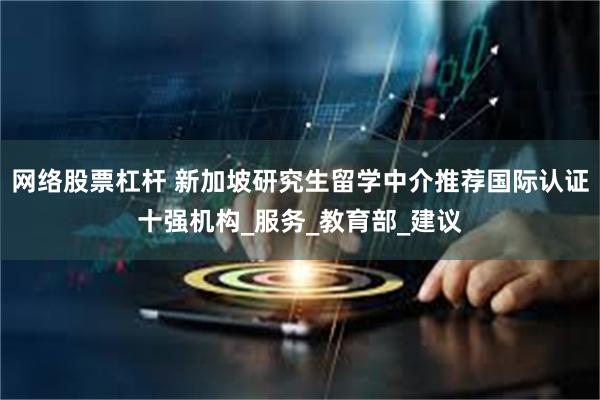 网络股票杠杆 新加坡研究生留学中介推荐国际认证十强机构_服务_教育部_建议