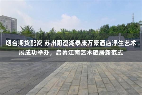 烟台期货配资 苏州阳澄湖泰康万豪酒店浮生艺术展成功举办，启幕江南艺术旅居新范式