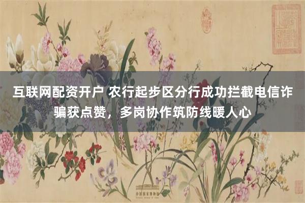 互联网配资开户 农行起步区分行成功拦截电信诈骗获点赞，多岗协作筑防线暖人心