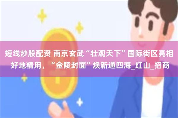 短线炒股配资 南京玄武“壮观天下”国际街区亮相 好地精用，“金陵封面”焕新通四海_红山_招商