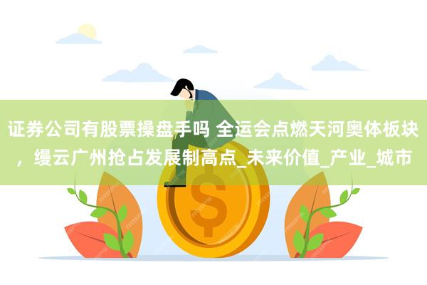 证券公司有股票操盘手吗 全运会点燃天河奥体板块，缦云广州抢占发展制高点_未来价值_产业_城市