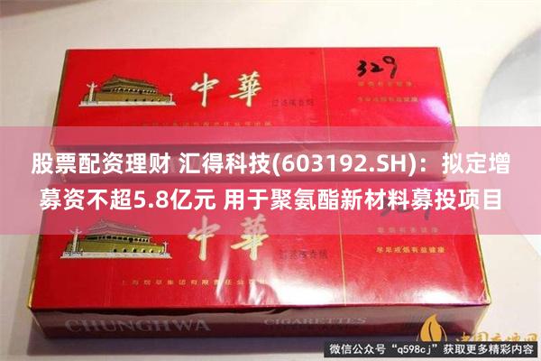 股票配资理财 汇得科技(603192.SH)：拟定增募资不超5.8亿元 用于聚氨酯新材料募投项目