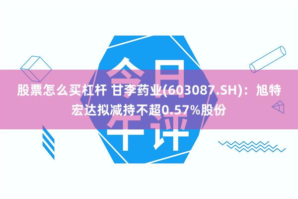 股票怎么买杠杆 甘李药业(603087.SH)：旭特宏达拟减持不超0.57%股份