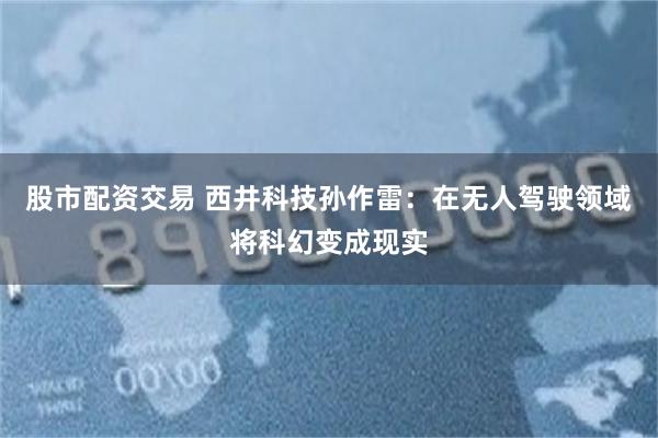 股市配资交易 西井科技孙作雷：在无人驾驶领域将科幻变成现实