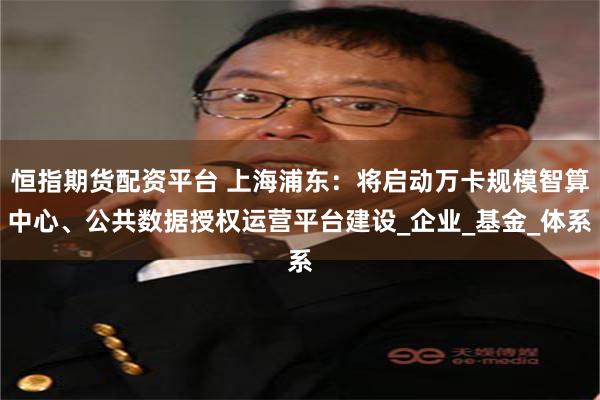 恒指期货配资平台 上海浦东：将启动万卡规模智算中心、公共数据授权运营平台建设_企业_基金_体系