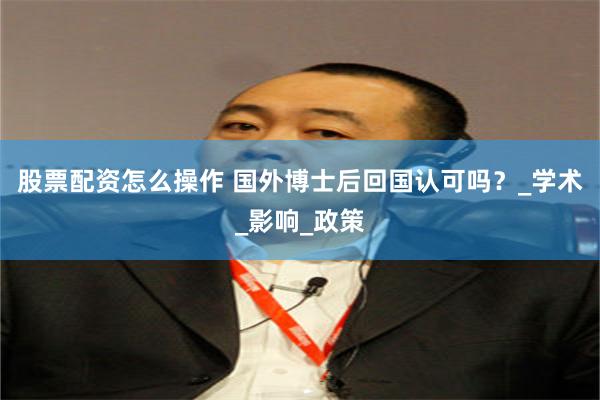 股票配资怎么操作 国外博士后回国认可吗？_学术_影响_政策