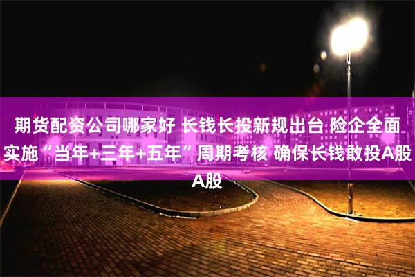 期货配资公司哪家好 长钱长投新规出台 险企全面实施“当年+三年+五年”周期考核 确保长钱敢投A股