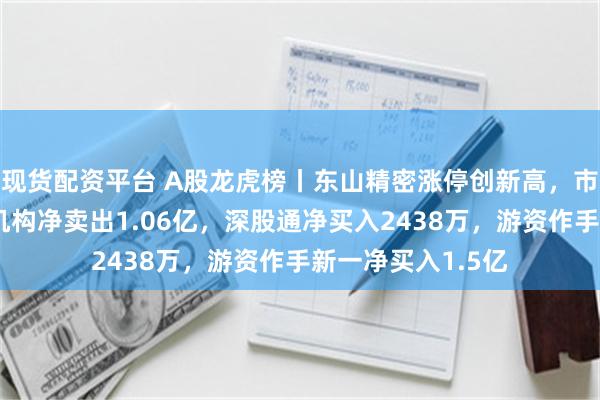 现货配资平台 A股龙虎榜丨东山精密涨停创新高，市值突破千亿！四机构净卖出1.06亿，深股通净买入2438万，游资作手新一净买入1.5亿