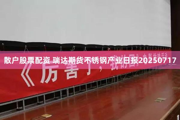 散户股票配资 瑞达期货不锈钢产业日报20250717