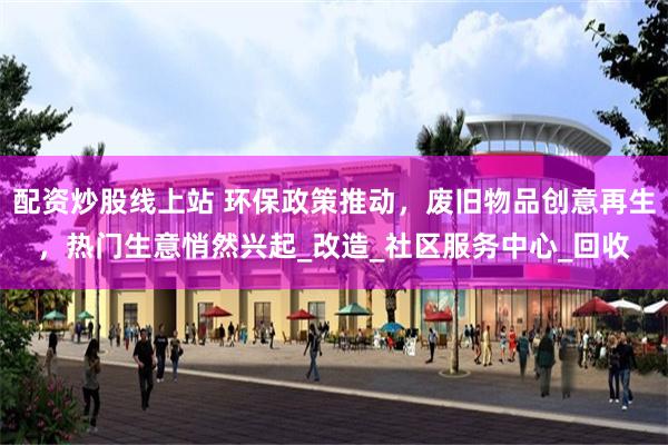 配资炒股线上站 环保政策推动，废旧物品创意再生，热门生意悄然兴起_改造_社区服务中心_回收