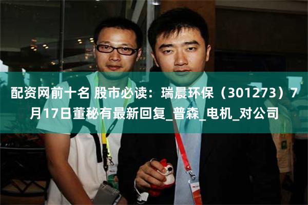 配资网前十名 股市必读：瑞晨环保（301273）7月17日董秘有最新回复_普森_电机_对公司