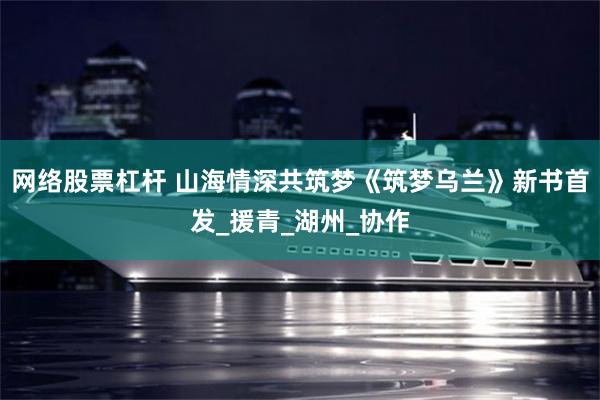 网络股票杠杆 山海情深共筑梦《筑梦乌兰》新书首发_援青_湖州_协作