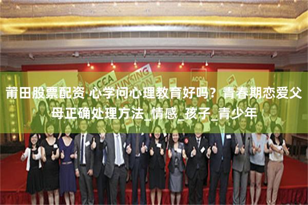 莆田股票配资 心学问心理教育好吗？青春期恋爱父母正确处理方法_情感_孩子_青少年