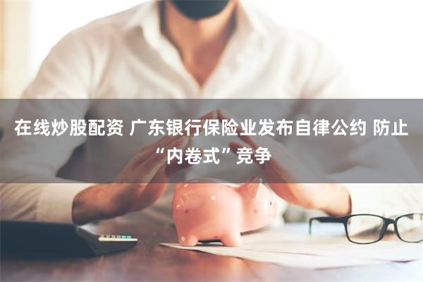在线炒股配资 广东银行保险业发布自律公约 防止“内卷式”竞争