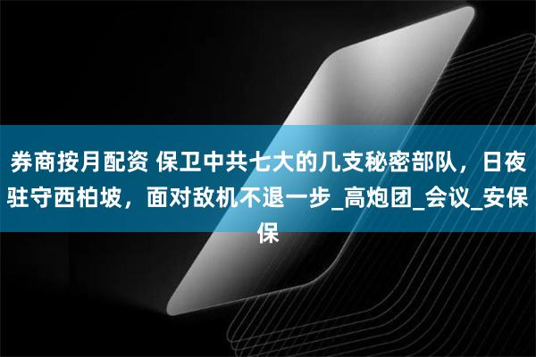 券商按月配资 保卫中共七大的几支秘密部队，日夜驻守西柏坡，面对敌机不退一步_高炮团_会议_安保