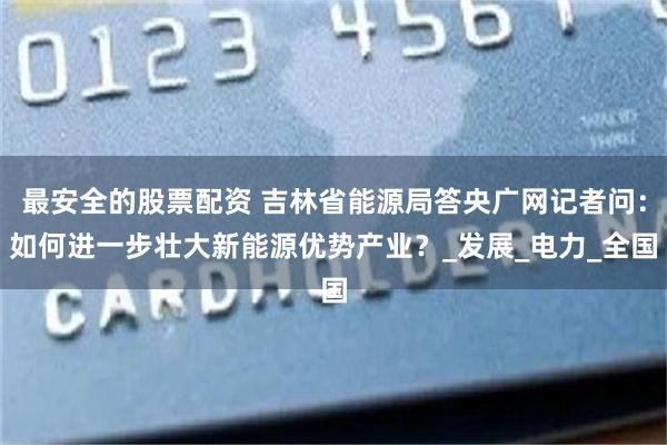 最安全的股票配资 吉林省能源局答央广网记者问：如何进一步壮大新能源优势产业？_发展_电力_全国