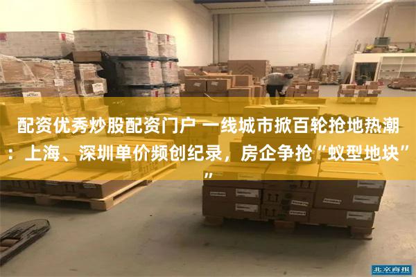 配资优秀炒股配资门户 一线城市掀百轮抢地热潮：上海、深圳单价频创纪录，房企争抢“蚁型地块”
