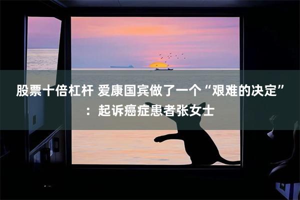 股票十倍杠杆 爱康国宾做了一个“艰难的决定”：起诉癌症患者张女士