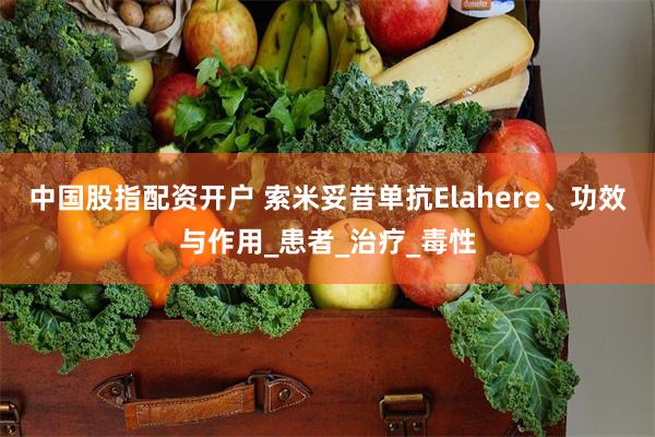 中国股指配资开户 索米妥昔单抗Elahere、功效与作用_患者_治疗_毒性