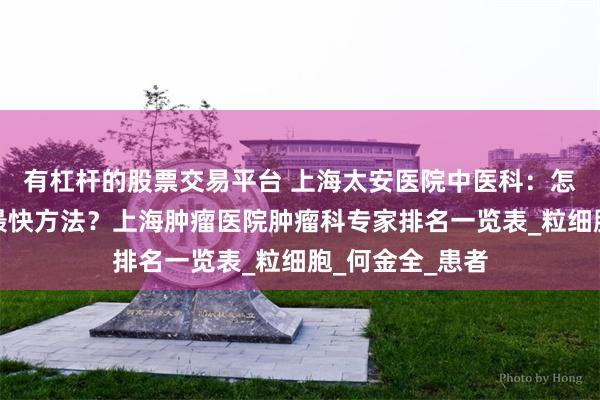 有杠杆的股票交易平台 上海太安医院中医科：怎么提升白细胞最快方法？上海肿瘤医院肿瘤科专家排名一览表_粒细胞_何金全_患者