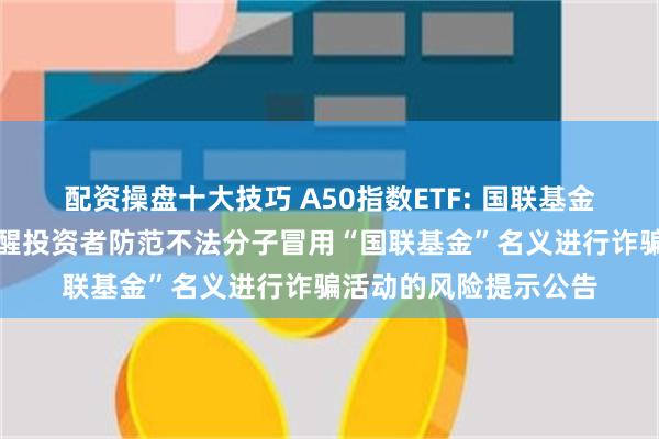 配资操盘十大技巧 A50指数ETF: 国联基金管理有限公司关于提醒投资者防范不法分子冒用“国联基金”名义进行诈骗活动的风险提示公告