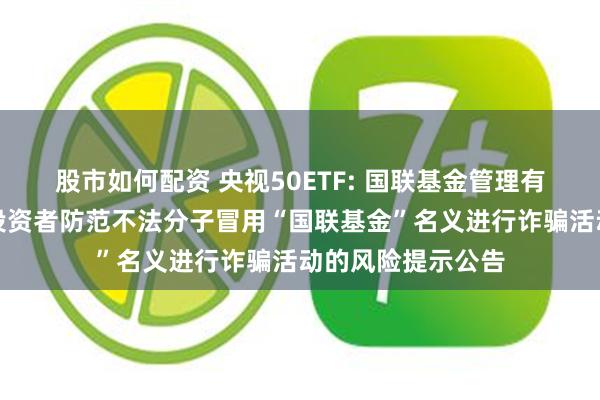 股市如何配资 央视50ETF: 国联基金管理有限公司关于提醒投资者防范不法分子冒用“国联基金”名义进行诈骗活动的风险提示公告