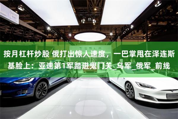 按月杠杆炒股 俄打出惊人速度，一巴掌甩在泽连斯基脸上：亚速第1军踏进鬼门关_乌军_俄军_前线