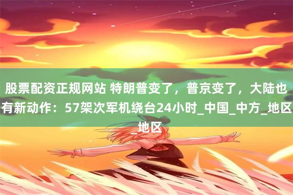 股票配资正规网站 特朗普变了，普京变了，大陆也有新动作：57架次军机绕台24小时_中国_中方_地区