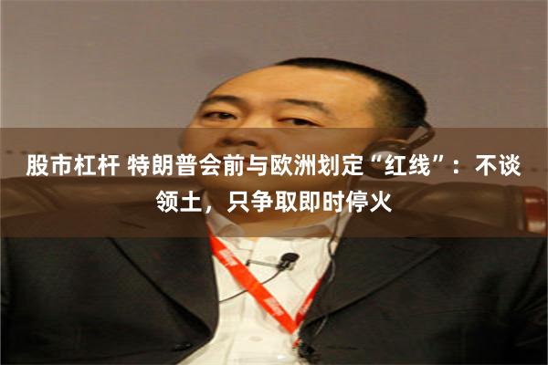 股市杠杆 特朗普会前与欧洲划定“红线”：不谈领土，只争取即时停火