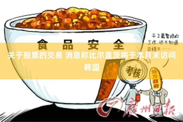 关于股票的交易 消息称比尔盖茨将于本月末访问韩国