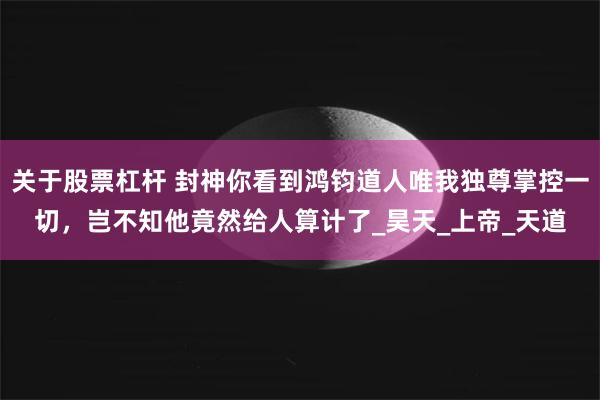关于股票杠杆 封神你看到鸿钧道人唯我独尊掌控一切，岂不知他竟然给人算计了_昊天_上帝_天道