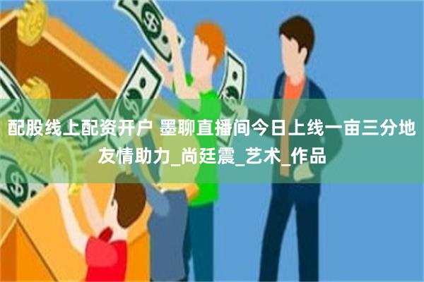 配股线上配资开户 墨聊直播间今日上线一亩三分地友情助力_尚廷震_艺术_作品