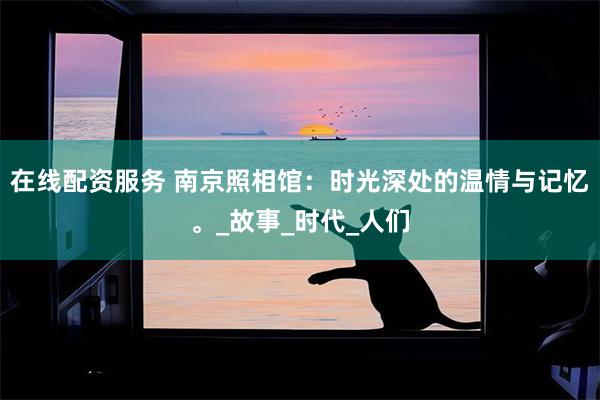 在线配资服务 南京照相馆：时光深处的温情与记忆。_故事_时代_人们