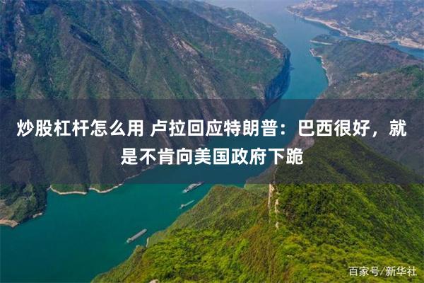 炒股杠杆怎么用 卢拉回应特朗普：巴西很好，就是不肯向美国政府下跪