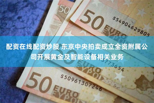 配资在线配资炒股 东京中央拍卖成立全资附属公司开展黄金及智能设备相关业务