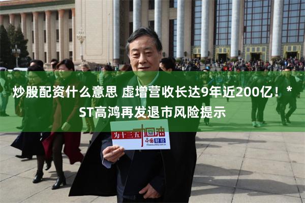 炒股配资什么意思 虚增营收长达9年近200亿！*ST高鸿再发退市风险提示
