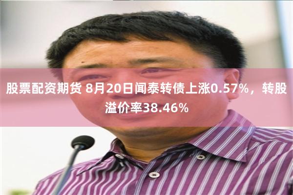 股票配资期货 8月20日闻泰转债上涨0.57%，转股溢价率38.46%