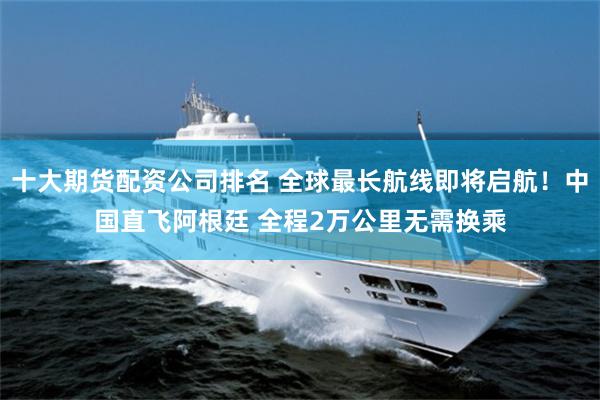 十大期货配资公司排名 全球最长航线即将启航！中国直飞阿根廷 全程2万公里无需换乘
