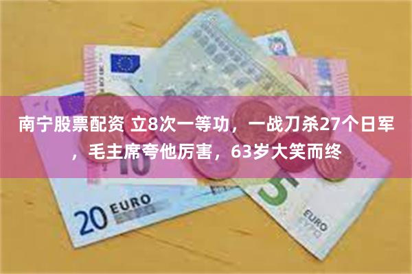 南宁股票配资 立8次一等功，一战刀杀27个日军，毛主席夸他厉害，63岁大笑而终